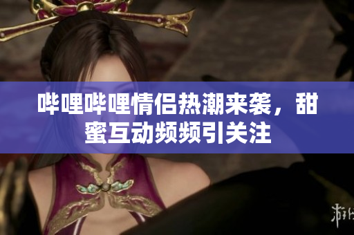 哔哩哔哩情侣热潮来袭，甜蜜互动频频引关注