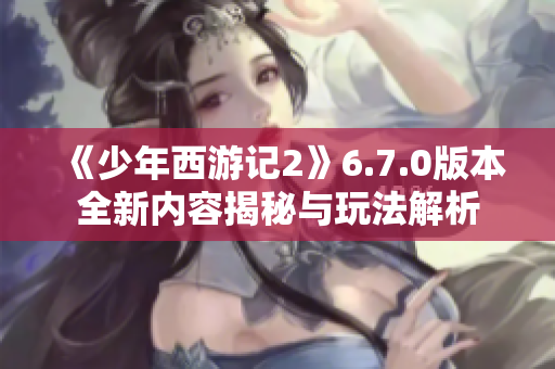 《少年西游记2》6.7.0版本全新内容揭秘与玩法解析