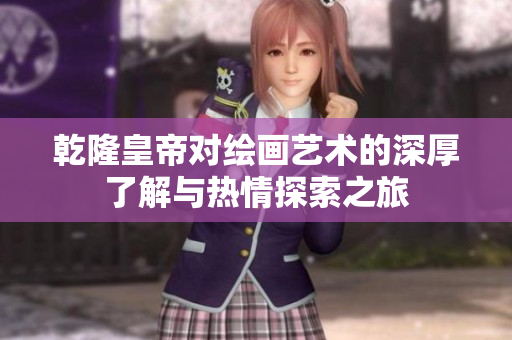 乾隆皇帝对绘画艺术的深厚了解与热情探索之旅