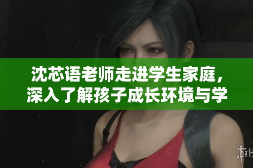 沈芯语老师走进学生家庭，深入了解孩子成长环境与学习情况