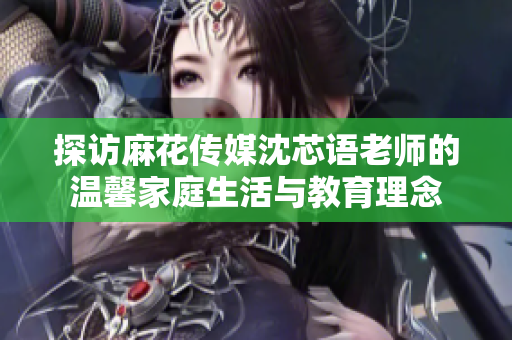 探访麻花传媒沈芯语老师的温馨家庭生活与教育理念