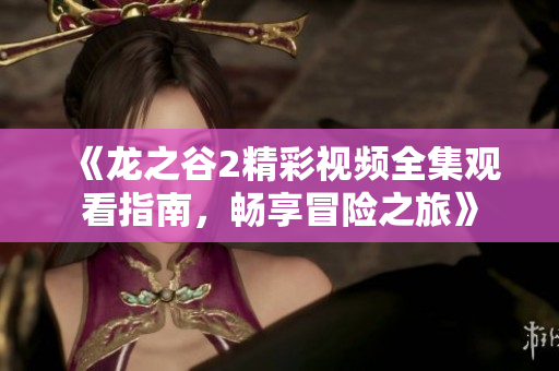 《龙之谷2精彩视频全集观看指南，畅享冒险之旅》