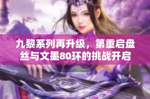 九黎系列再升级，第重启盘丝与文墨80环的挑战开启