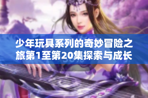 少年玩具系列的奇妙冒险之旅第1至第20集探索与成长
