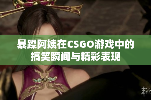 暴躁阿姨在CSGO游戏中的搞笑瞬间与精彩表现