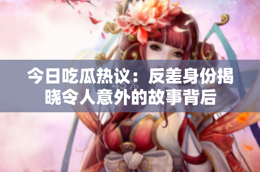 今日吃瓜热议：反差身份揭晓令人意外的故事背后