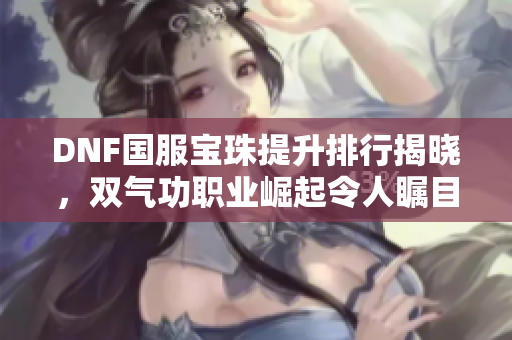 DNF国服宝珠提升排行揭晓，双气功职业崛起令人瞩目
