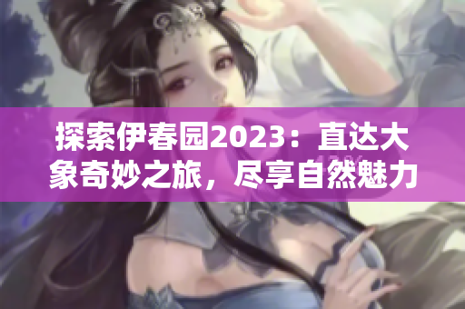 探索伊春园2023：直达大象奇妙之旅，尽享自然魅力