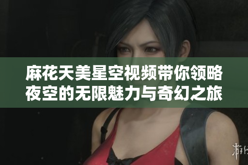 麻花天美星空视频带你领略夜空的无限魅力与奇幻之旅