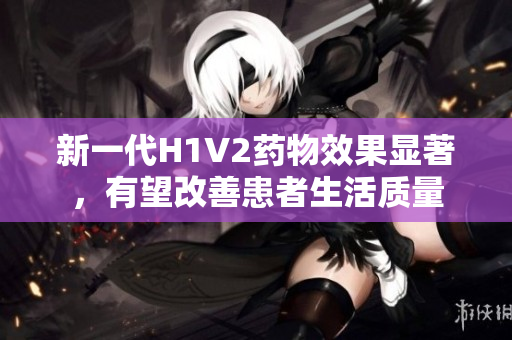 新一代H1V2药物效果显著，有望改善患者生活质量