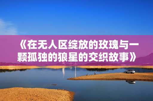 《在无人区绽放的玫瑰与一颗孤独的狼星的交织故事》