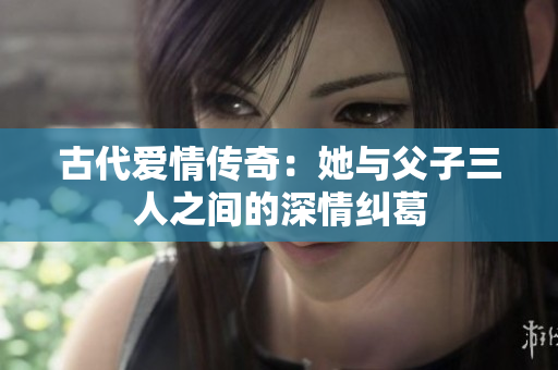 古代爱情传奇：她与父子三人之间的深情纠葛