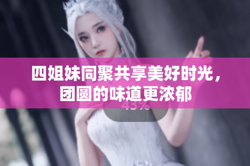 四姐妹同聚共享美好时光，团圆的味道更浓郁