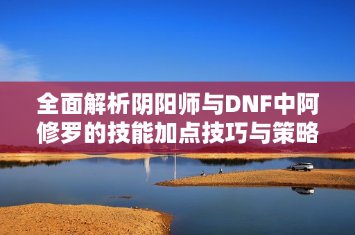全面解析阴阳师与DNF中阿修罗的技能加点技巧与策略