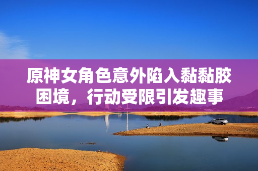 原神女角色意外陷入黏黏胶困境，行动受限引发趣事