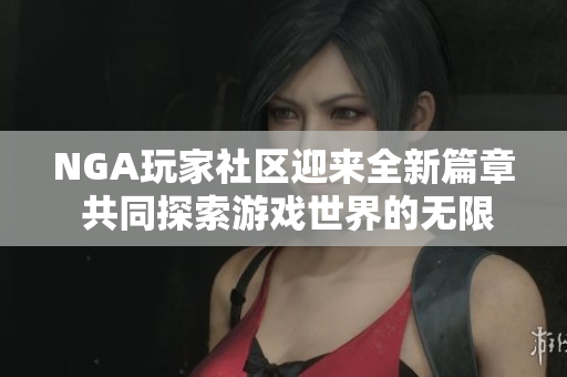 NGA玩家社区迎来全新篇章 共同探索游戏世界的无限可能