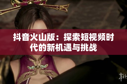 抖音火山版：探索短视频时代的新机遇与挑战