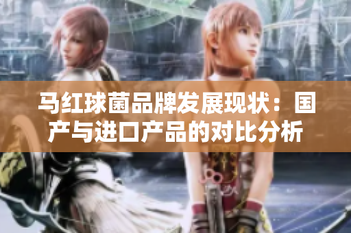 马红球菌品牌发展现状：国产与进口产品的对比分析
