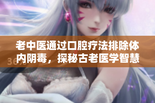 老中医通过口腔疗法排除体内阴毒，探秘古老医学智慧