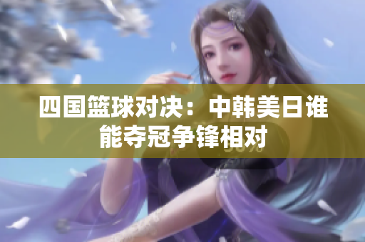四国篮球对决：中韩美日谁能夺冠争锋相对