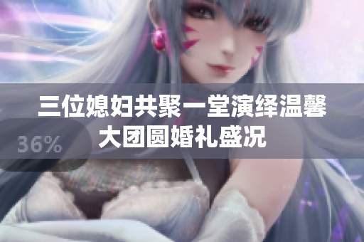 三位媳妇共聚一堂演绎温馨大团圆婚礼盛况