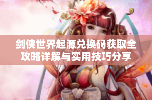 剑侠世界起源兑换码获取全攻略详解与实用技巧分享