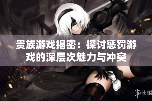 贵族游戏揭密：探讨惩罚游戏的深层次魅力与冲突