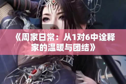 《周家日常：从1对6中诠释家的温暖与团结》