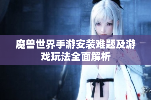 魔兽世界手游安装难题及游戏玩法全面解析