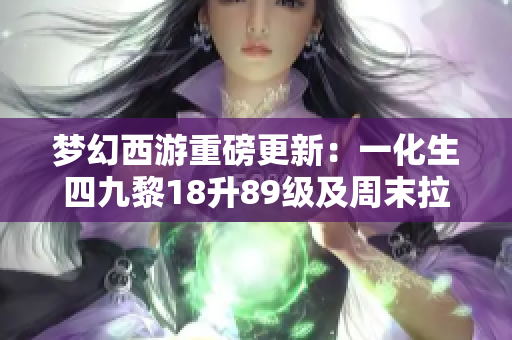 梦幻西游重磅更新：一化生四九黎18升89级及周末拉闸活动详解