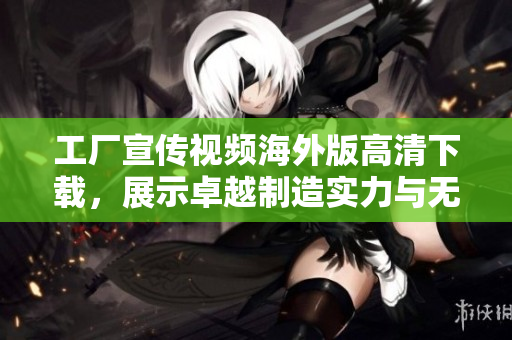 工厂宣传视频海外版高清下载，展示卓越制造实力与无限潜能