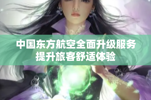 中国东方航空全面升级服务提升旅客舒适体验