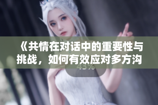 《共情在对话中的重要性与挑战，如何有效应对多方沟通》