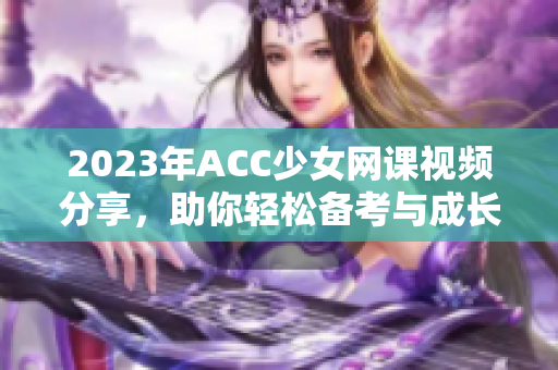 2023年ACC少女网课视频分享，助你轻松备考与成长