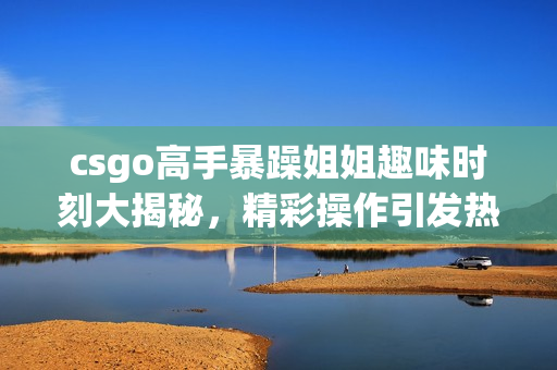 csgo高手暴躁姐姐趣味时刻大揭秘，精彩操作引发热议