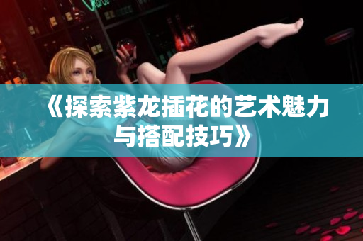 《探索紫龙插花的艺术魅力与搭配技巧》