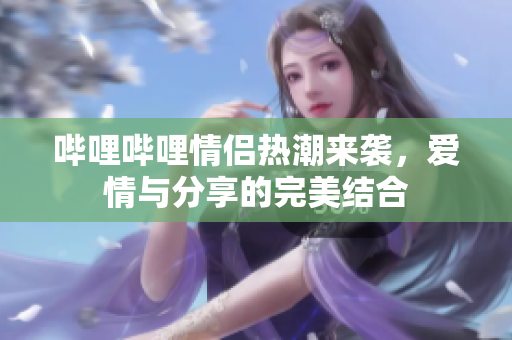 哔哩哔哩情侣热潮来袭，爱情与分享的完美结合
