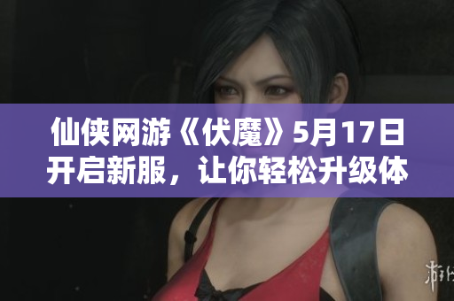 仙侠网游《伏魔》5月17日开启新服，让你轻松升级体验竞技巅峰之战