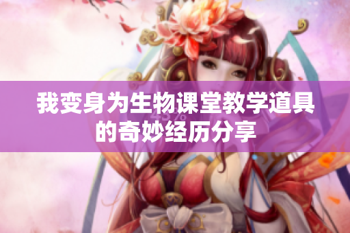 我变身为生物课堂教学道具的奇妙经历分享