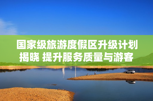 国家级旅游度假区升级计划揭晓 提升服务质量与游客体验
