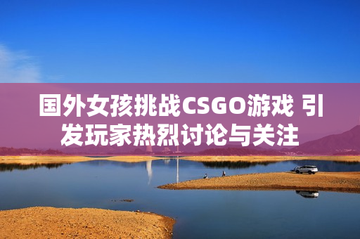 国外女孩挑战CSGO游戏 引发玩家热烈讨论与关注