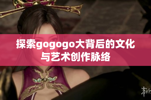 探索gogogo大背后的文化与艺术创作脉络