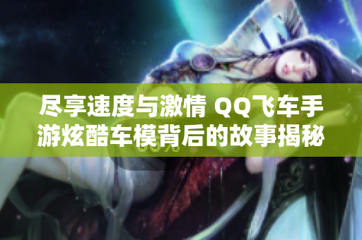 尽享速度与激情 QQ飞车手游炫酷车模背后的故事揭秘