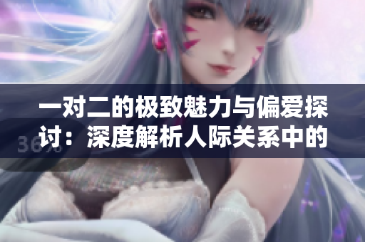 一对二的极致魅力与偏爱探讨：深度解析人际关系中的选择与牺牲