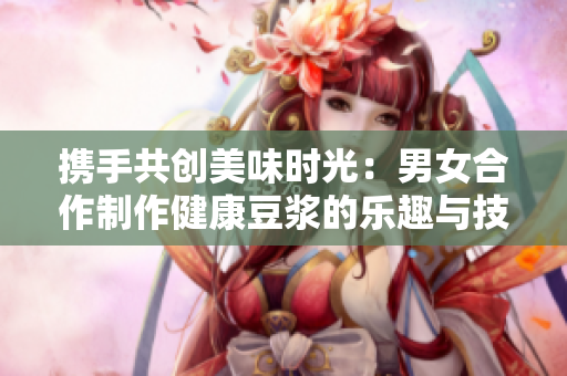 携手共创美味时光：男女合作制作健康豆浆的乐趣与技巧