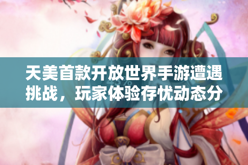 天美首款开放世界手游遭遇挑战，玩家体验存忧动态分析