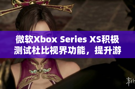微软Xbox Series XS积极测试杜比视界功能，提升游戏视觉体验