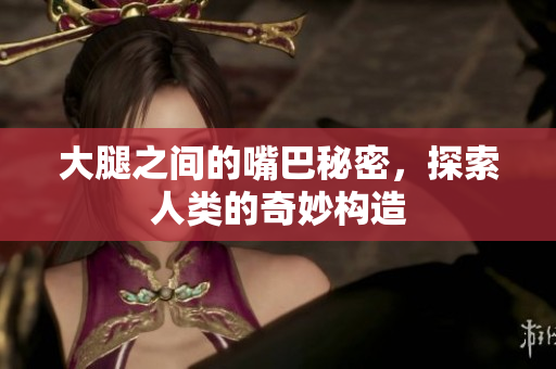 大腿之间的嘴巴秘密，探索人类的奇妙构造