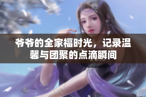 爷爷的全家福时光，记录温馨与团聚的点滴瞬间