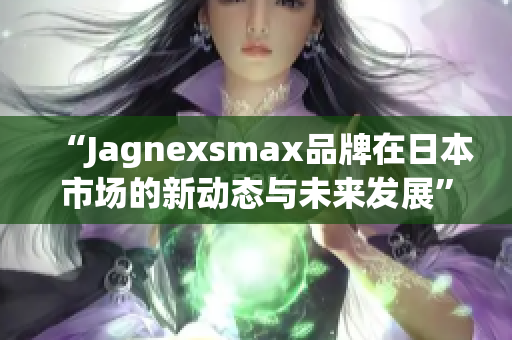 “Jagnexsmax品牌在日本市场的新动态与未来发展”